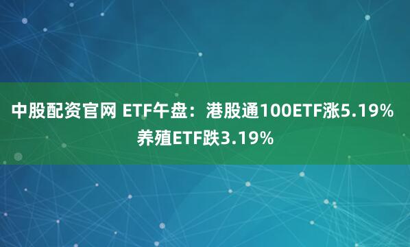 中股配资官网 ETF午盘：港股通100ETF涨5.19% 养殖ETF跌3.19%