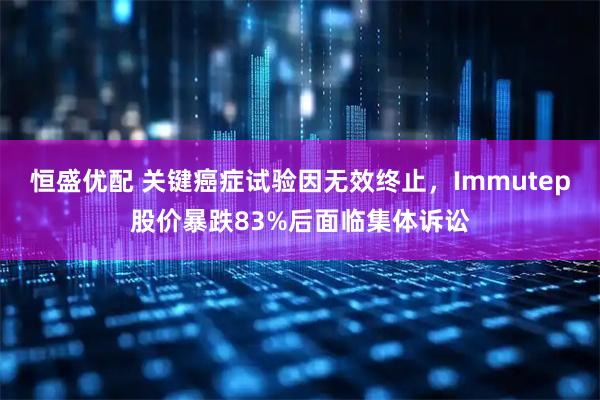 恒盛优配 关键癌症试验因无效终止，Immutep股价暴跌83%后面临集体诉讼