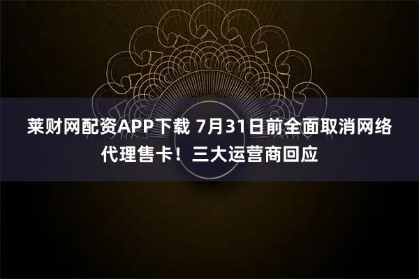 莱财网配资APP下载 7月31日前全面取消网络代理售卡！三大运营商回应