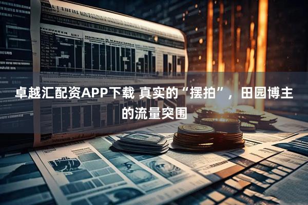 卓越汇配资APP下载 真实的“摆拍”，田园博主的流量突围
